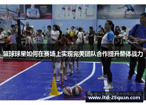 篮球球星如何在赛场上实现完美团队合作提升整体战力