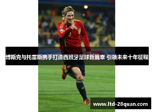 博斯克与托雷斯携手打造西班牙足球新篇章 引领未来十年征程
