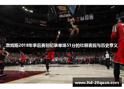 詹姆斯2018年季后赛创纪录单场51分的壮丽表现与历史意义