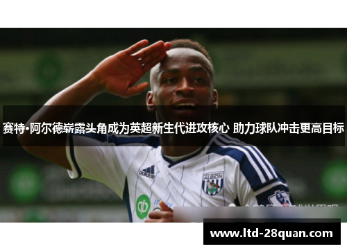 赛特·阿尔德崭露头角成为英超新生代进攻核心 助力球队冲击更高目标
