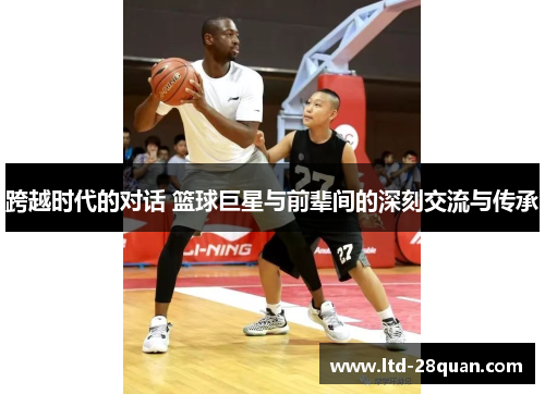 跨越时代的对话 篮球巨星与前辈间的深刻交流与传承