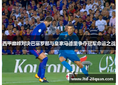 西甲巅峰对决巴塞罗那与皇家马德里争夺冠军命运之战