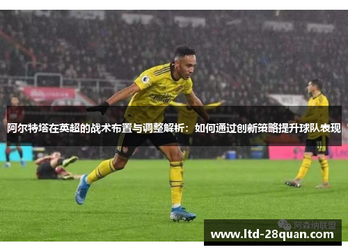 阿尔特塔在英超的战术布置与调整解析：如何通过创新策略提升球队表现