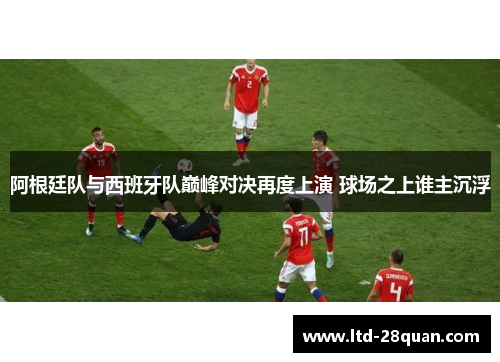 阿根廷队与西班牙队巅峰对决再度上演 球场之上谁主沉浮