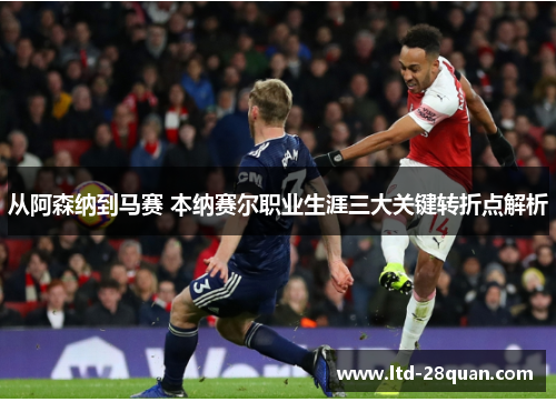 从阿森纳到马赛 本纳赛尔职业生涯三大关键转折点解析