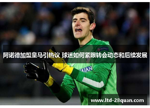 阿诺德加盟皇马引热议 球迷如何紧跟转会动态和后续发展