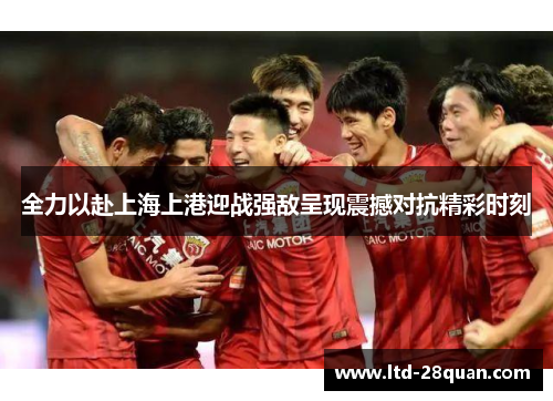 全力以赴上海上港迎战强敌呈现震撼对抗精彩时刻
