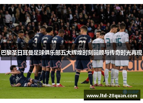 巴黎圣日耳曼足球俱乐部五大辉煌时刻回顾与传奇时光再现