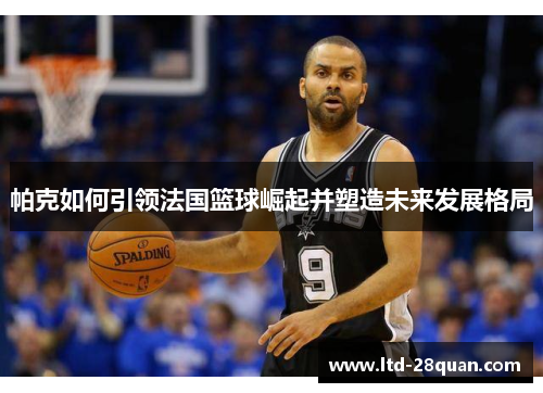 帕克如何引领法国篮球崛起并塑造未来发展格局