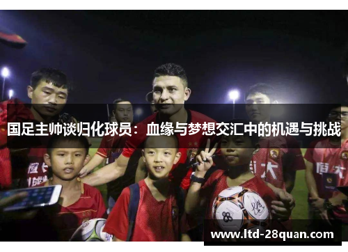 国足主帅谈归化球员：血缘与梦想交汇中的机遇与挑战