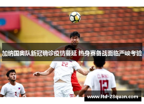 加纳国奥队新冠确诊疫情蔓延 热身赛备战面临严峻考验