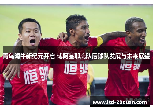 青岛海牛新纪元开启 博阿基耶离队后球队发展与未来展望