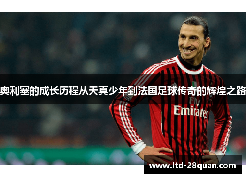 奥利塞的成长历程从天真少年到法国足球传奇的辉煌之路