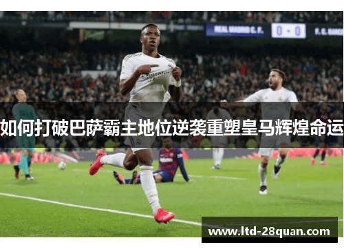 如何打破巴萨霸主地位逆袭重塑皇马辉煌命运