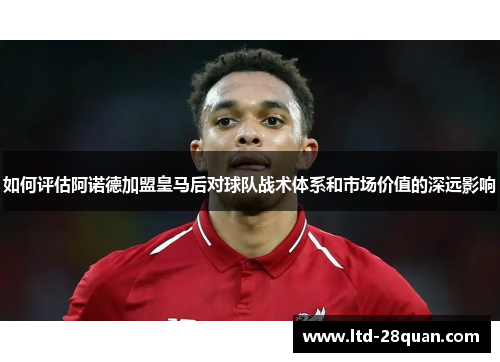 如何评估阿诺德加盟皇马后对球队战术体系和市场价值的深远影响